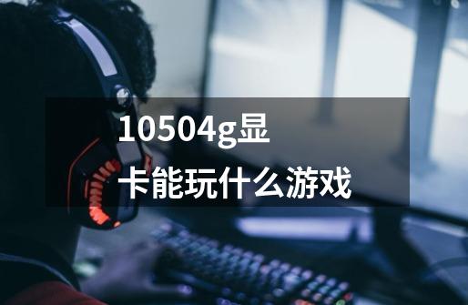 10504g显卡能玩什么游戏-第1张-游戏资讯-一震网