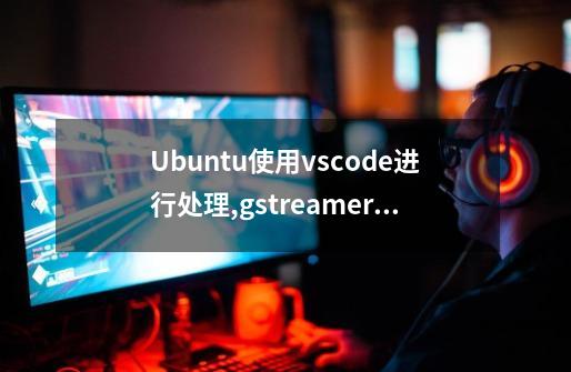 Ubuntu使用vscode进行处理,gstreamer报错-第1张-游戏资讯-一震网