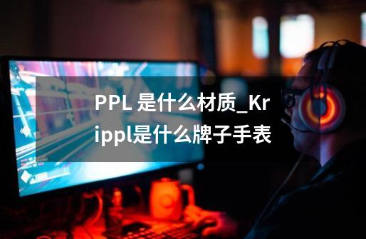 PPL 是什么材质_Krippl是什么牌子手表-第1张-游戏资讯-一震网