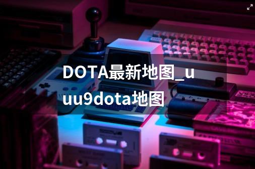 DOTA最新地图_uuu9dota地图-第1张-游戏资讯-一震网