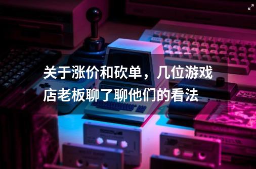 关于涨价和砍单，几位游戏店老板聊了聊他们的看法-第1张-游戏资讯-一震网