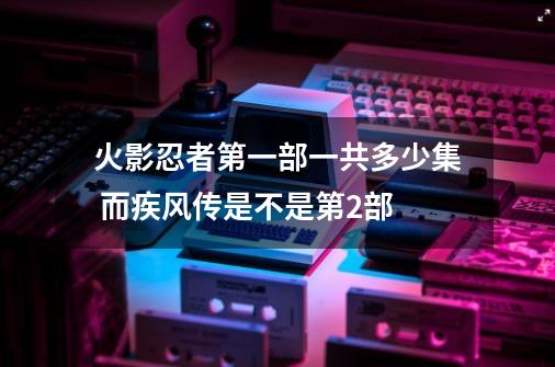 火影忍者第一部一共多少集 而疾风传是不是第2部-第1张-游戏资讯-一震网