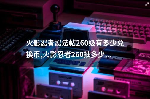 火影忍者忍法帖260级有多少兑换币,火影忍者260抽多少钱-第1张-游戏资讯-一震网