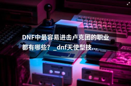 DNF中最容易进击卢克团的职业都有哪些？_dnf天使型技工-第1张-游戏资讯-一震网