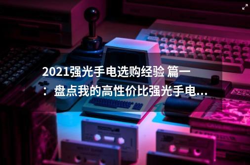 2021强光手电选购经验 篇一：盘点我的高性价比强光手电筒-第1张-游戏资讯-一震网