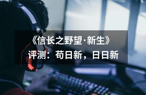 《信长之野望･新生》评测：苟日新，日日新-第1张-游戏资讯-一震网