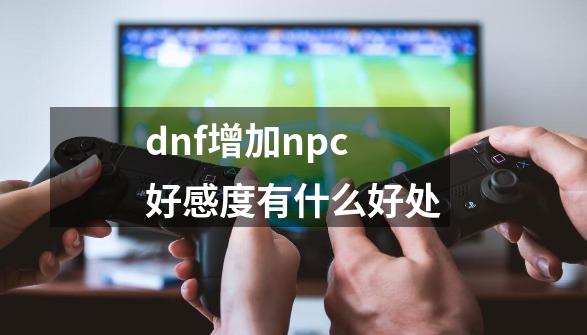 dnf增加npc好感度有什么好处-第1张-游戏资讯-一震网