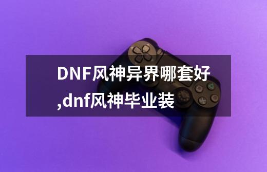 DNF风神异界哪套好?,dnf风神毕业装-第1张-游戏资讯-一震网