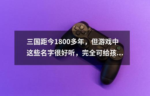 三国距今1800多年，但游戏中这些名字很好听，完全可给孩子取名-第1张-游戏资讯-一震网