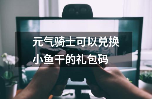 元气骑士可以兑换小鱼干的礼包码-第1张-游戏资讯-一震网