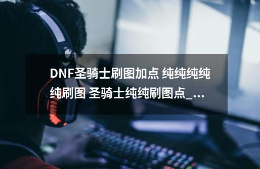 DNF圣骑士刷图加点 纯纯纯纯纯刷图 圣骑士纯纯刷图点_dnf圣骑士攻略-第1张-游戏资讯-一震网