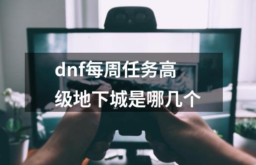 dnf每周任务高级地下城是哪几个-第1张-游戏资讯-一震网