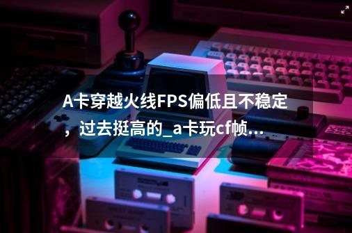 A卡穿越火线FPS偏低且不稳定，过去挺高的._a卡玩cf帧数低怎么办-第1张-游戏资讯-一震网