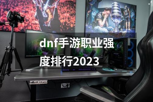 dnf手游职业强度排行2023-第1张-游戏资讯-一震网