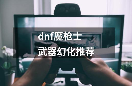 dnf魔枪士武器幻化推荐-第1张-游戏资讯-一震网