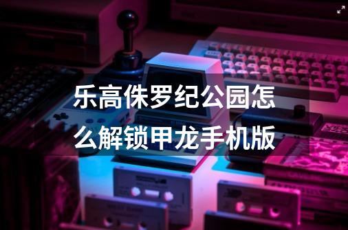 乐高侏罗纪公园怎么解锁甲龙手机版-第1张-游戏资讯-一震网