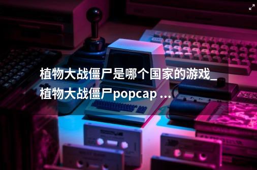 植物大战僵尸是哪个国家的游戏_植物大战僵尸popcap games-第1张-游戏资讯-一震网