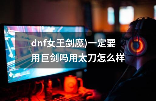 dnf女王剑魔)一定要用巨剑吗用太刀怎么样-第1张-游戏资讯-一震网