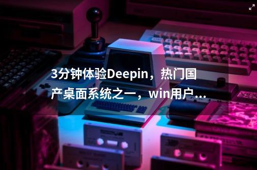 3分钟体验Deepin，热门国产桌面系统之一，win用户可无缝使用-第1张-游戏资讯-一震网