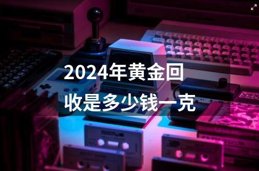 2024年黄金回收是多少钱一克-第1张-游戏资讯-一震网