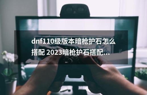 dnf110级版本暗枪护石怎么搭配 2023暗枪护石搭配指南-第1张-游戏资讯-一震网